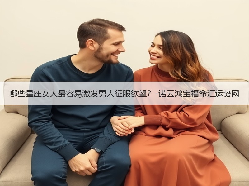 哪些星座女人最容易激发男人征服欲望？-诺云鸿宝福命汇运势网