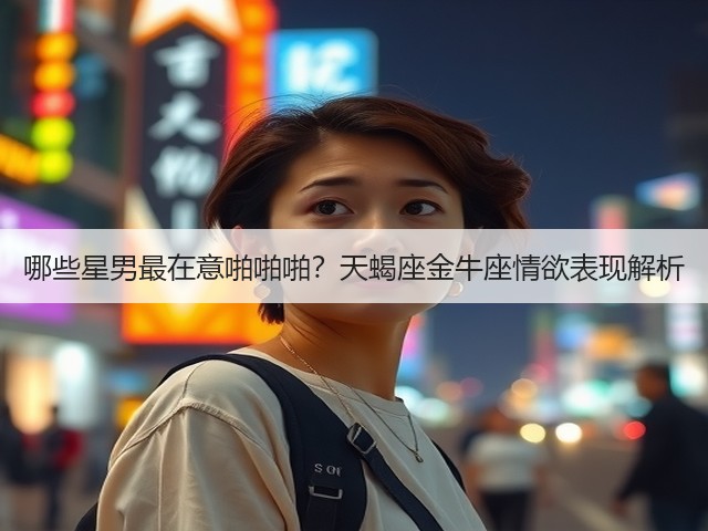 哪些星男最在意啪啪啪?天蝎座金牛座情欲表现解析(图1) 哪些星男最在意啪啪啪?天蝎座金牛座情欲表现解析(图1)
