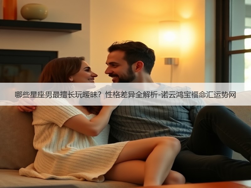 哪些星座男最擅长玩暧昧？性格差异全解析-诺云鸿宝福命汇运势网