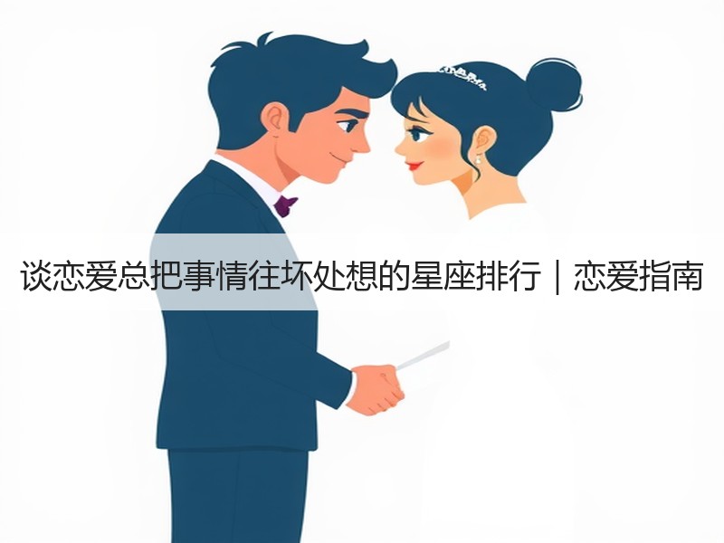 谈恋爱总把事情往坏处想的星座排行｜恋爱指南