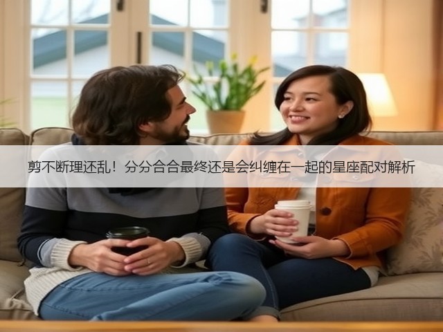 剪不断理还乱!分分合合最终还是会纠缠在一起的星座配对解析(图2) 剪不断理还乱!分分合合最终还是会纠缠在一起的星座配对解析(图2)