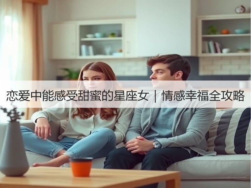 恋爱中能感受甜蜜的星座女｜情感幸福全攻略