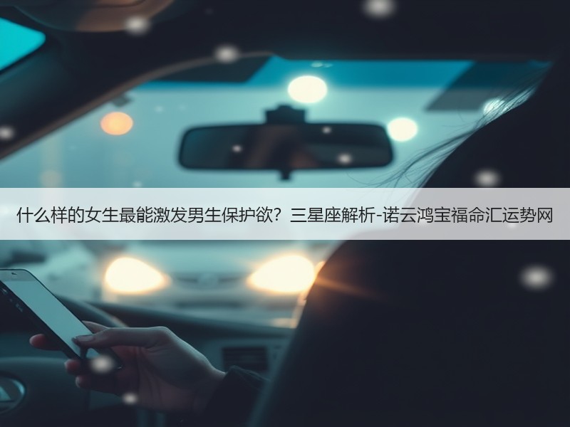 什么样的女生最能激发男生保护欲？三星座解析-诺云鸿宝福命汇运势网