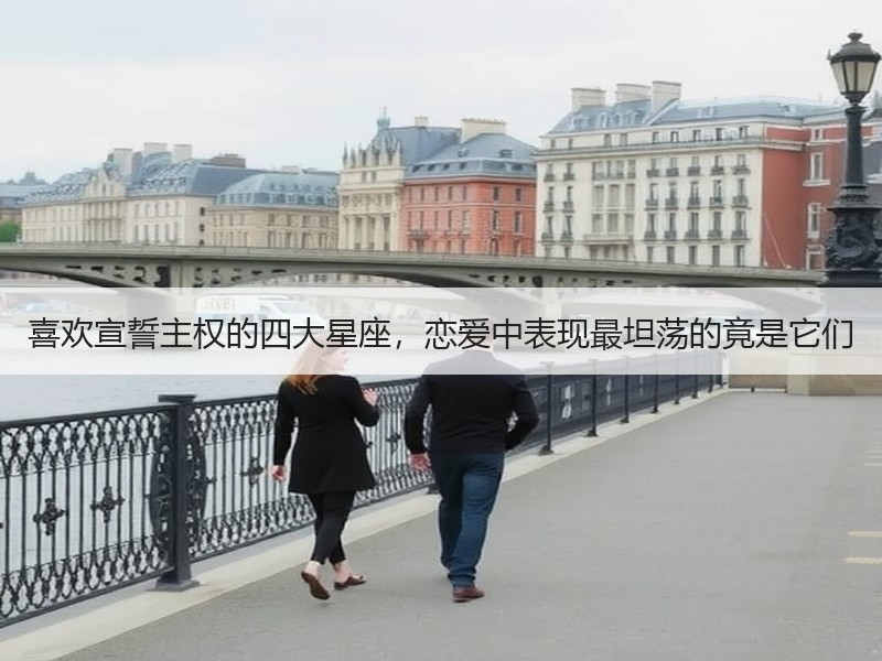 喜欢宣誓主权的四大星座，恋爱中表现最坦荡的竟是它们