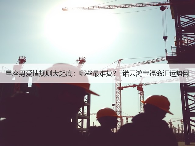 星座男爱情规则大起底:哪些最难搞?-诺云鸿宝福命汇运势网(图3) 星座男爱情规则大起底:哪些最难搞?-诺云鸿宝福命汇运势网(图3)