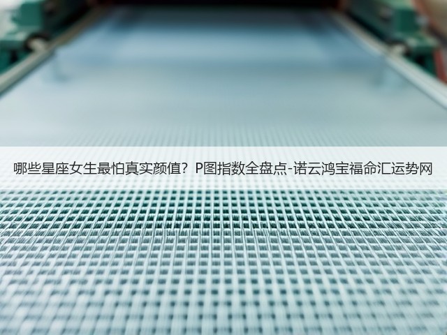 哪些星座女生最怕真实颜值？P图指数全盘点-诺云鸿宝福命汇运势网(图1)