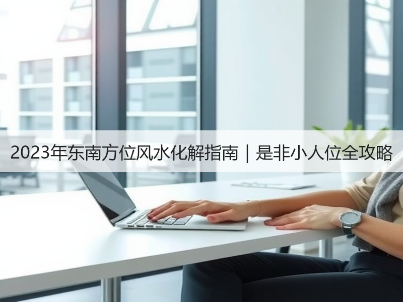 2023年东南方位风水化解指南｜是非小人位全攻略