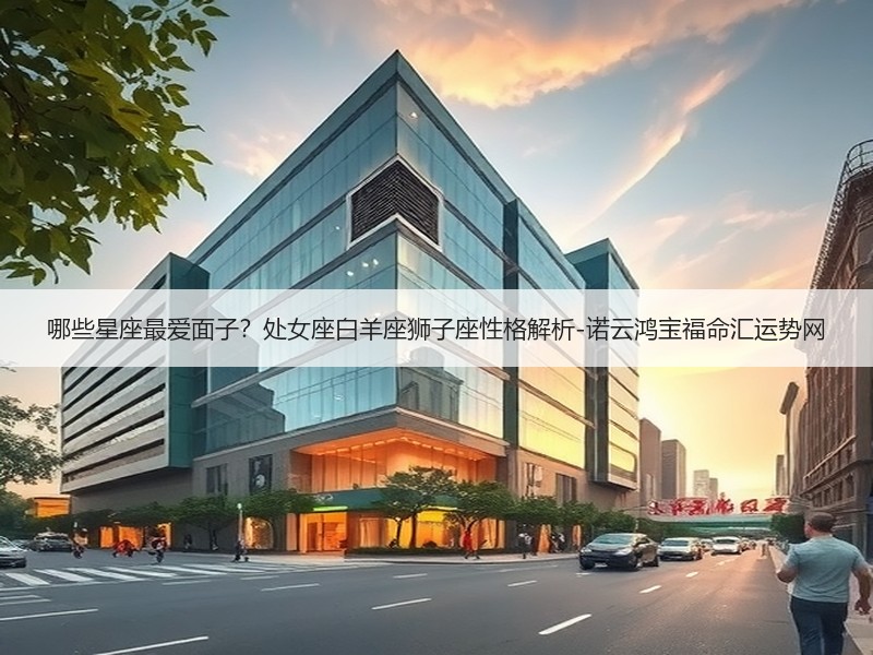 哪些星座最爱面子？处女座白羊座狮子座性格解析-诺云鸿宝福命汇运势网