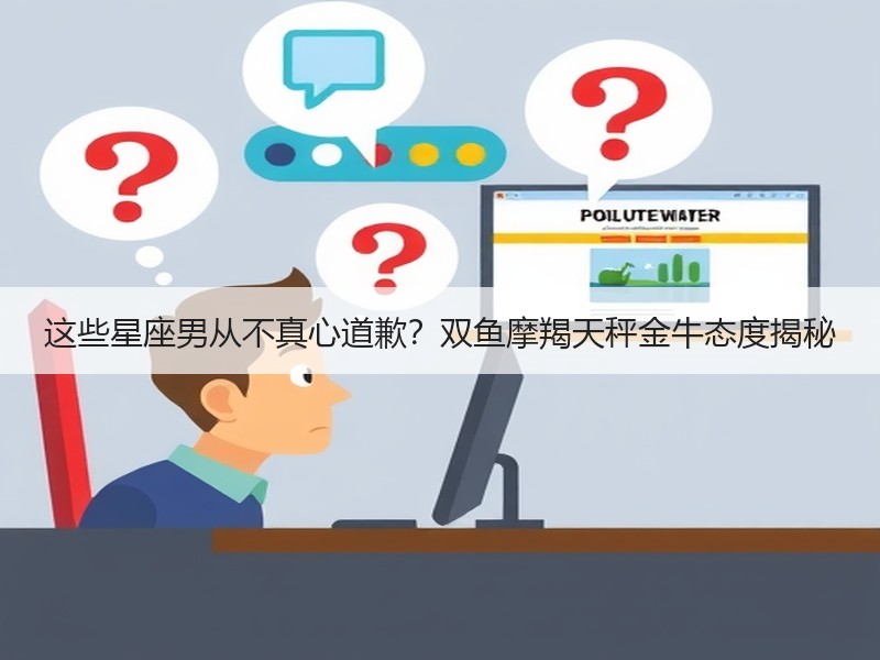 这些星座男从不真心道歉？双鱼摩羯天秤金牛态度揭秘