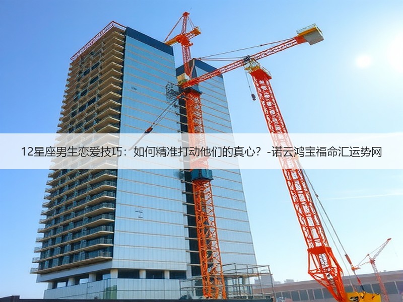 12星座男生恋爱技巧：如何精准打动他们的真心？-诺云鸿宝福命汇运势网