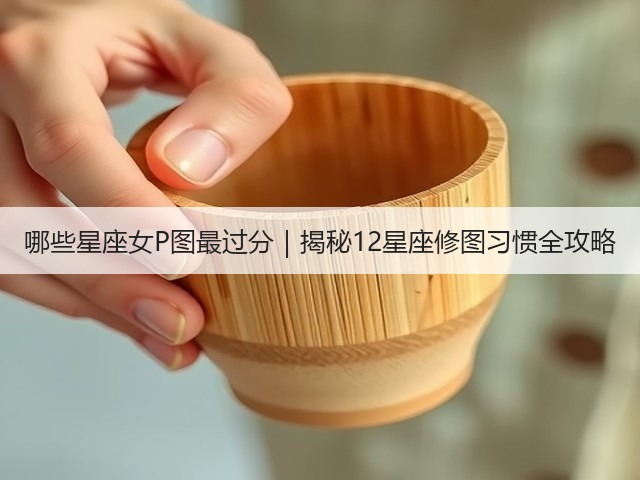 哪些星座女P图最过分｜揭秘12星座修图习惯全攻略(图2)