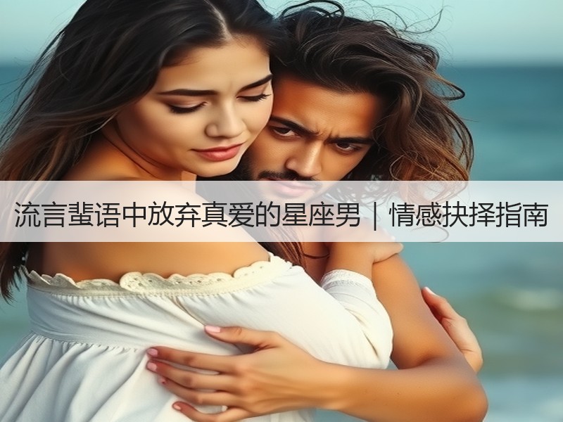 流言蜚语中放弃真爱的星座男｜情感抉择指南