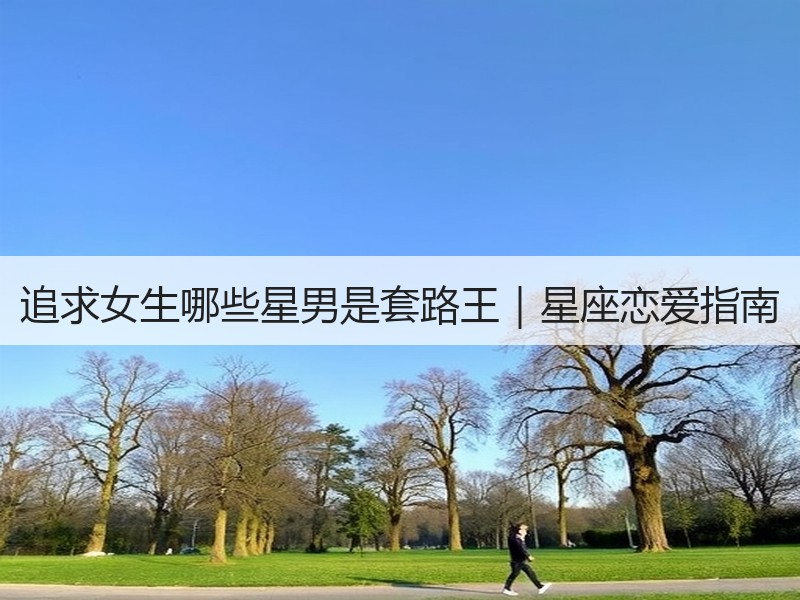 追求女生哪些星男是套路王｜星座恋爱指南