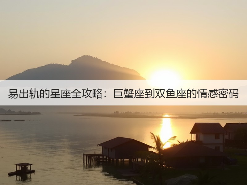 易出轨的星座全攻略：巨蟹座到双鱼座的情感密码