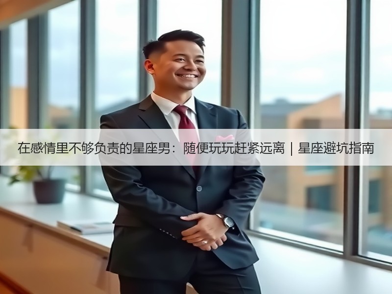 在感情里不够负责的星座男：随便玩玩赶紧远离｜星座避坑指南