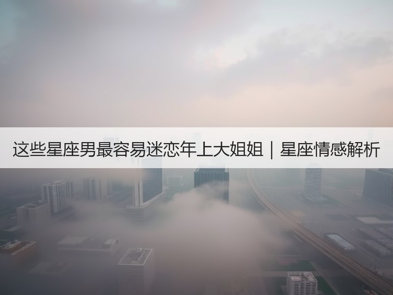 这些星座男最容易迷恋年上大姐姐｜星座情感解析