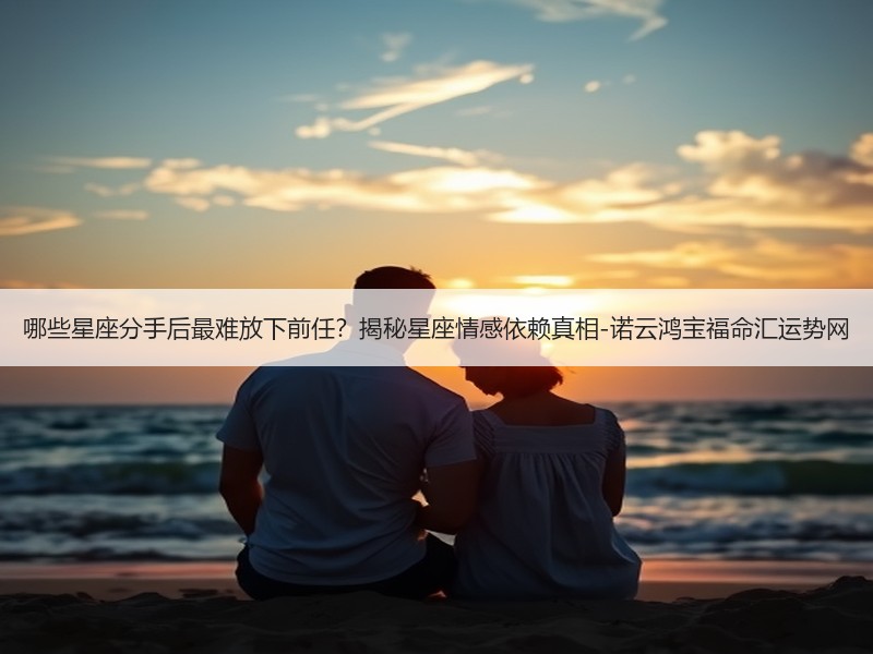 哪些星座分手后最难放下前任？揭秘星座情感依赖真相-诺云鸿宝福命汇运势网