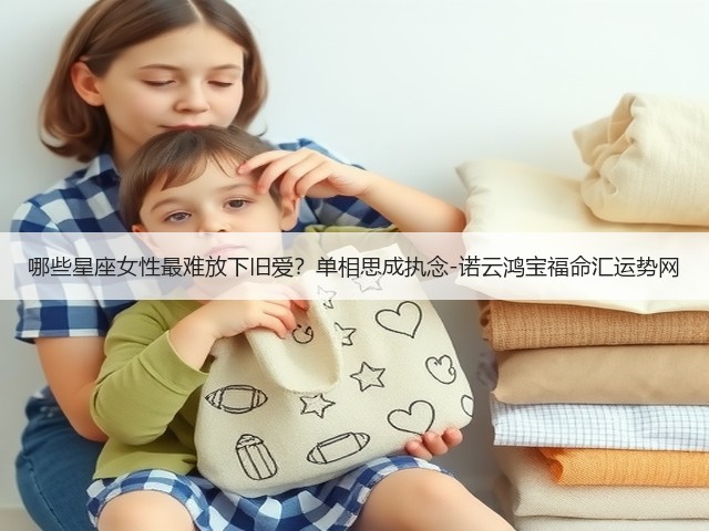 哪些星座女性最难放下旧爱?单相思成执念-诺云鸿宝福命汇运势网(图2) 哪些星座女性最难放下旧爱?单相思成执念-诺云鸿宝福命汇运势网(图2)